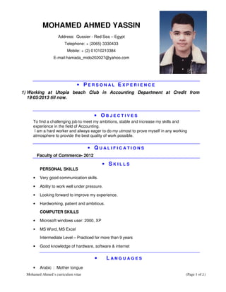 Mohamed Ahmed’s curriculum vitae (Page 1 of 2)
MOHAMED AHMED YASSIN
Address: Qussier - Red Sea – Egypt
Telephone: + (2065) 3330433
Mobile: + (2) 01010210384
E-mail:hamada_mido202027@yahoo.com
• P E R S O N A L E X P E R I E N C E
1) Working at Utopia beach Club in Accounting Department at Credit from
19/05/2013 till now.
• O B J E C T I V E S
To find a challenging job to meet my ambitions, stable and increase my skills and
experience in the field of Accounting.
I am a hard worker and always eager to do my utmost to prove myself in any working
atmosphere to provide the best quality of work possible.
• Q U A L I F I C A T I O N S
Faculty of Commerce- 2012
• S K I L L S
PERSONAL SKILLS
• Very good communication skills.
• Ability to work well under pressure.
• Looking forward to improve my experience.
• Hardworking, patient and ambitious.
COMPUTER SKILLS
• Microsoft windows user: 2000, XP
• MS Word, MS Excel
Intermediate Level – Practiced for more than 9 years
• Good knowledge of hardware, software & internet
• L A N G U A G E S
• Arabic : Mother tongue
 