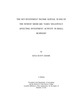 THE NET INVESTMENT INCOME SURTAX: IS ONE OF
THE NEWEST MEDICARE TAXES NEGATIVELY
AFFECTING INVESTMENT ACTIVITY IN SMALL
BUSINESS?
by
KYLE SCOTT ADAMS
A THESIS
Presented to the Department of Accounting
and the Robert D. Clark Honors College
in partial fulfillment of the requirements for the degree of
Bachelor of Arts
 