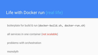 Life with Docker run (real life)
boilerplate for build & run (docker-build.sh, docker-run.sh)
all services in one container (not scalable)
problems with orchestration
monolyth
 