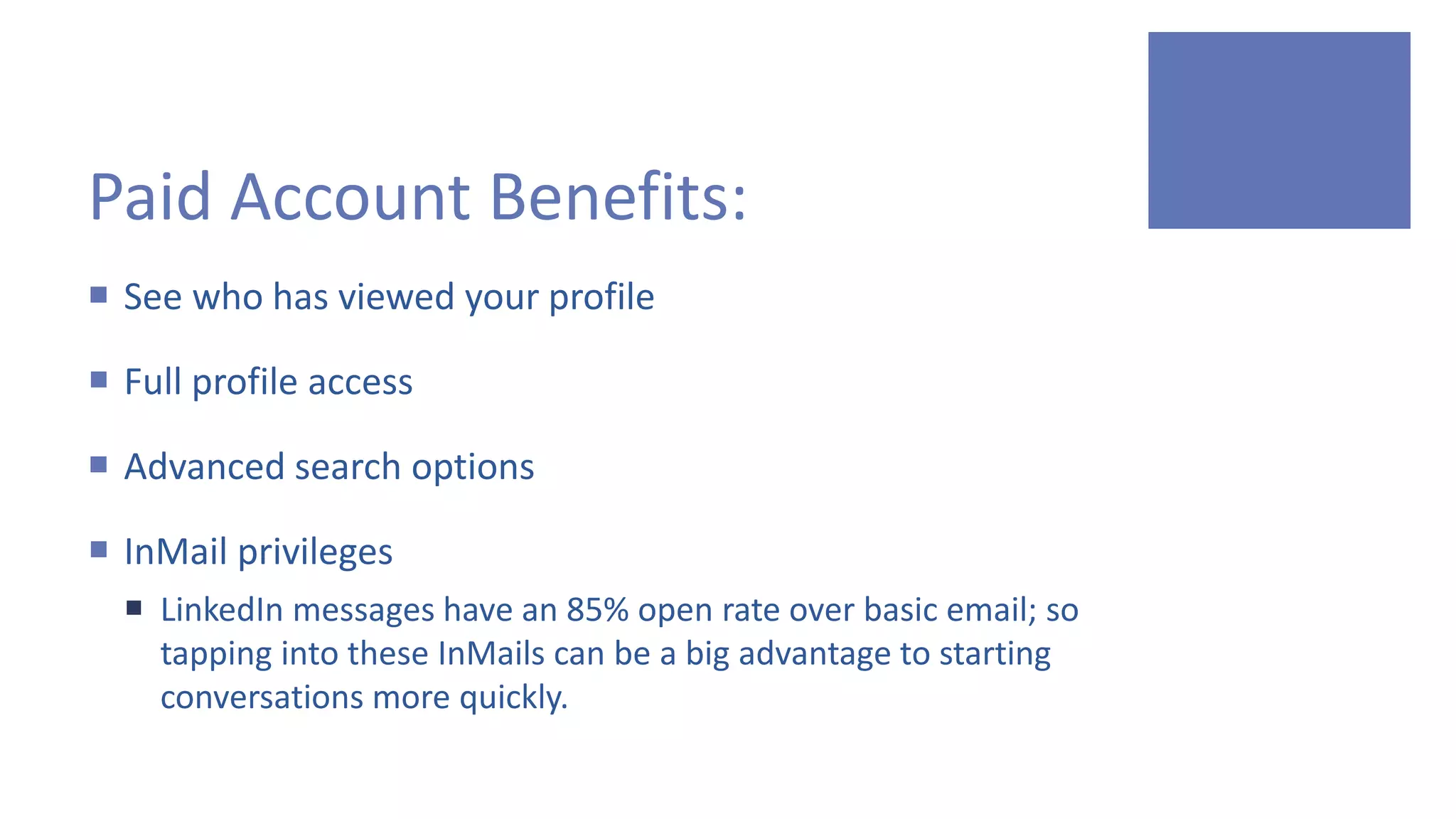 Paid Account Benefits:
 See who has viewed your profile
 Full profile access
 Advanced search options
 InMail privileges
 LinkedIn messages have an 85% open rate over basic email; so
tapping into these InMails can be a big advantage to starting
conversations more quickly.
 