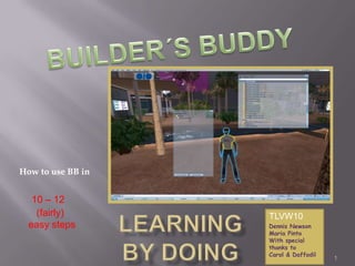 LearningBY DOING 1 BUILDER´S BUDDY How to use BB in 10 – 12      (fairly)   easy steps TLVW10 Dennis Newson Maria Pinto With special thanks to Carol & Daffodil 