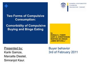 +
Buyer behavior
3rd of February 2011
Presented by:
Karik Gamze,
Marcella Diestel,
Simranjot Kaur.
Two Forms of Compulsive
Consumption:
Comorbidity of Compulsive
Buying and Binge Eating
by
RONALD J. FABER
GARY A. CHRISTENSON
MARTINA DE ZWAAN
JAMES MITCHELL*
1
 