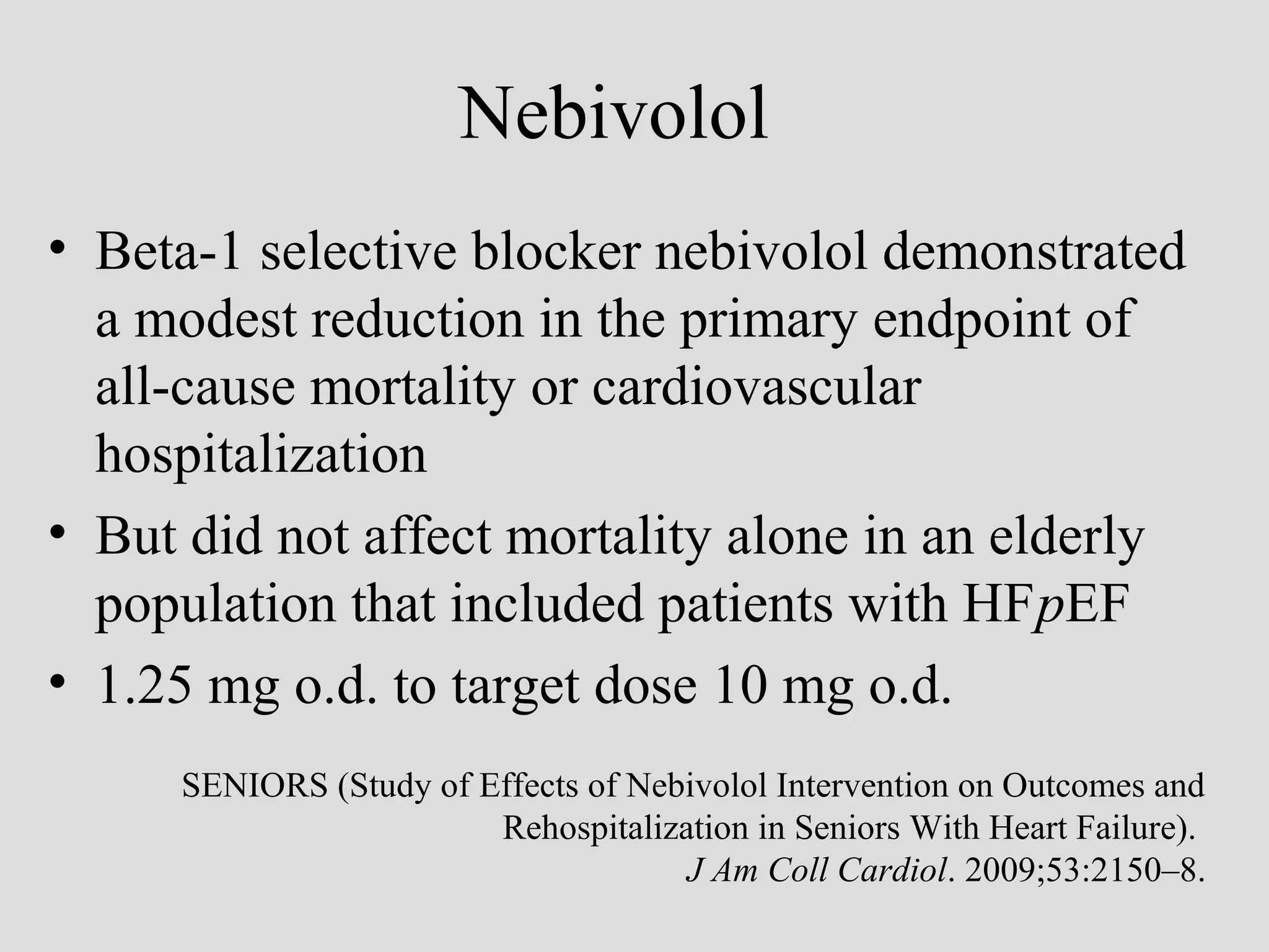 Nebivolol
• Beta-1 selective blocker nebivolol demonstrated
a modest reduction in the primary endpoint of
all-cause mortality or cardiovascular
hospitalization
• But did not affect mortality alone in an elderly
population that included patients with HFpEF
• 1.25 mg o.d. to target dose 10 mg o.d.
SENIORS (Study of Effects of Nebivolol Intervention on Outcomes and
Rehospitalization in Seniors With Heart Failure).
J Am Coll Cardiol. 2009;53:2150–8.
 