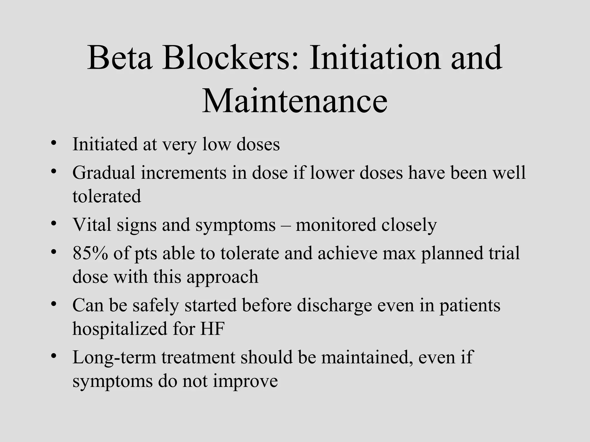Beta Blockers: Initiation and
Maintenance
• Initiated at very low doses
• Gradual increments in dose if lower doses have been well
tolerated
• Vital signs and symptoms – monitored closely
• 85% of pts able to tolerate and achieve max planned trial
dose with this approach
• Can be safely started before discharge even in patients
hospitalized for HF
• Long-term treatment should be maintained, even if
symptoms do not improve
 