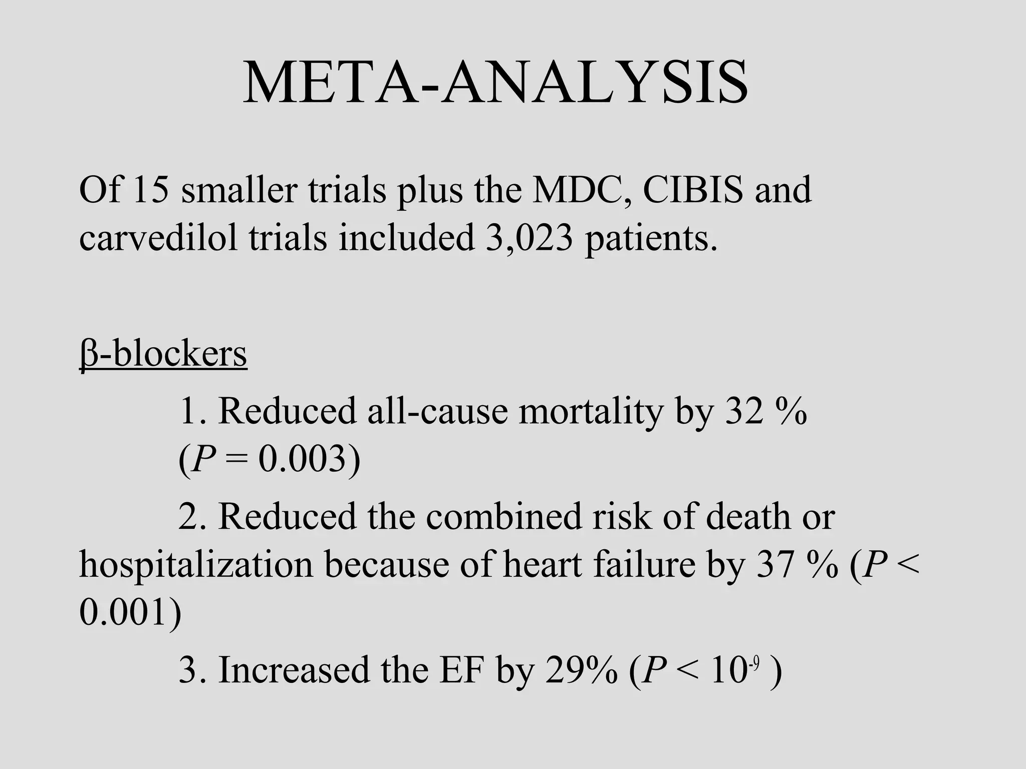 META-ANALYSIS
Of 15 smaller trials plus the MDC, CIBIS and
carvedilol trials included 3,023 patients.
β-blockers
1. Reduced all-cause mortality by 32 %
(P = 0.003)
2. Reduced the combined risk of death or
hospitalization because of heart failure by 37 % (P <
0.001)
3. Increased the EF by 29% (P < 10-9
)
 