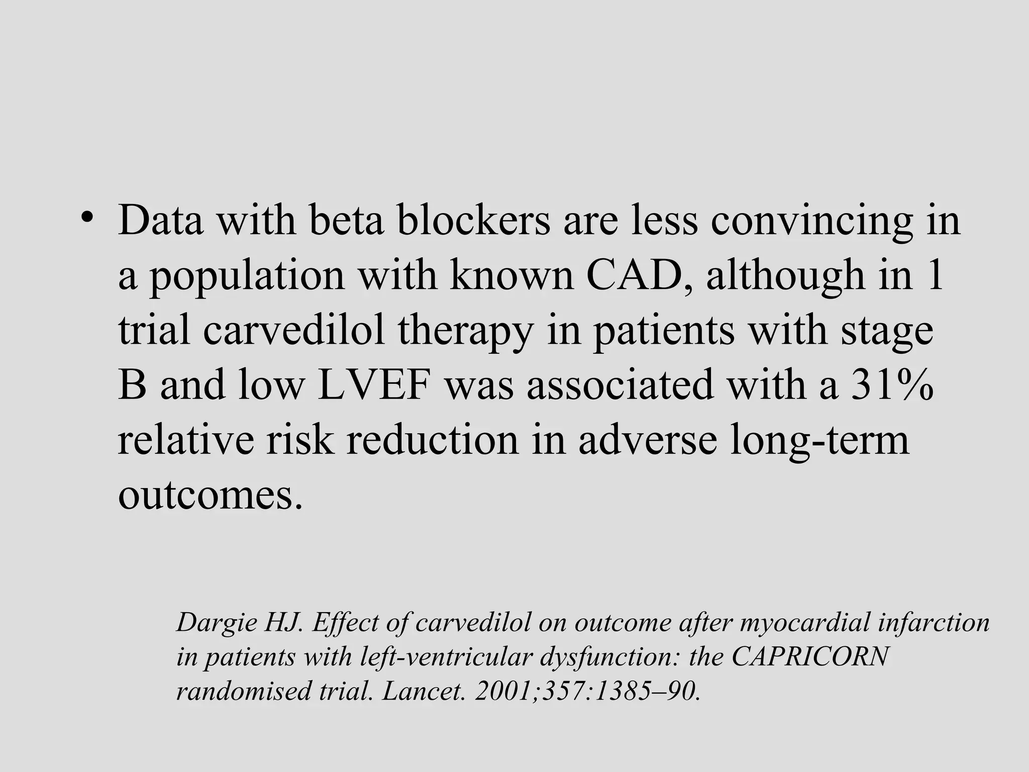 • Data with beta blockers are less convincing in
a population with known CAD, although in 1
trial carvedilol therapy in patients with stage
B and low LVEF was associated with a 31%
relative risk reduction in adverse long-term
outcomes.
Dargie HJ. Effect of carvedilol on outcome after myocardial infarction
in patients with left-ventricular dysfunction: the CAPRICORN
randomised trial. Lancet. 2001;357:1385–90.
 