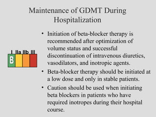 Maintenance of GDMT During
Hospitalization
• Initiation of beta-blocker therapy is
recommended after optimization of
volume status and successful
discontinuation of intravenous diuretics,
vasodilators, and inotropic agents.
• Beta-blocker therapy should be initiated at
a low dose and only in stable patients.
• Caution should be used when initiating
beta blockers in patients who have
required inotropes during their hospital
course.
I IIa IIb III
 