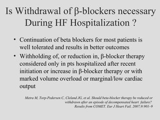 Is Withdrawal of β-blockers necessary
During HF Hospitalization ?
• Continuation of beta blockers for most patients is
well tolerated and results in better outcomes
• Withholding of, or reduction in, β-blocker therapy
considered only in pts hospitalized after recent
initiation or increase in β-blocker therapy or with
marked volume overload or marginal/low cardiac
output
Metra M, Torp-Pedersen C, Cleland JG, et al. Should beta-blocker therapy be reduced or
withdrawn after an episode of decompensated heart failure?
Results from COMET. Eur J Heart Fail. 2007;9:901–9
 