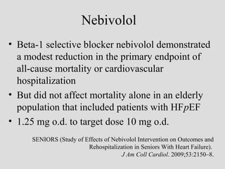 Nebivolol
• Beta-1 selective blocker nebivolol demonstrated
a modest reduction in the primary endpoint of
all-cause mortality or cardiovascular
hospitalization
• But did not affect mortality alone in an elderly
population that included patients with HFpEF
• 1.25 mg o.d. to target dose 10 mg o.d.
SENIORS (Study of Effects of Nebivolol Intervention on Outcomes and
Rehospitalization in Seniors With Heart Failure).
J Am Coll Cardiol. 2009;53:2150–8.
 