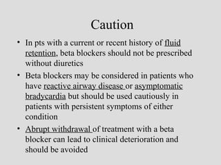 Caution
• In pts with a current or recent history of fluid
retention, beta blockers should not be prescribed
without diuretics
• Beta blockers may be considered in patients who
have reactive airway disease or asymptomatic
bradycardia but should be used cautiously in
patients with persistent symptoms of either
condition
• Abrupt withdrawal of treatment with a beta
blocker can lead to clinical deterioration and
should be avoided
 