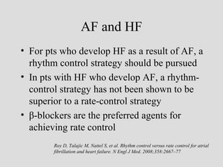AF and HF
• For pts who develop HF as a result of AF, a
rhythm control strategy should be pursued
• In pts with HF who develop AF, a rhythm-
control strategy has not been shown to be
superior to a rate-control strategy
• β-blockers are the preferred agents for
achieving rate control
Roy D, Talajic M, Nattel S, et al. Rhythm control versus rate control for atrial
fibrillation and heart failure. N Engl J Med. 2008;358:2667–77
 