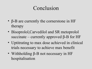 Conclusion
• β-B are currently the cornerstone in HF
therapy
• Bisoprolol,Carvedilol and SR metoprolol
succinate – currently approved β-B for HF
• Uptitrating to max dose achieved in clinical
trials necessary to achieve max benefit
• Withholding β-B not necessary in HF
hospitalisation
 