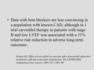 • Data with beta blockers are less convincing in
a population with known CAD, although in 1
trial carvedilol therapy in patients with stage
B and low LVEF was associated with a 31%
relative risk reduction in adverse long-term
outcomes.
Dargie HJ. Effect of carvedilol on outcome after myocardial infarction
in patients with left-ventricular dysfunction: the CAPRICORN
randomised trial. Lancet. 2001;357:1385–90.
 