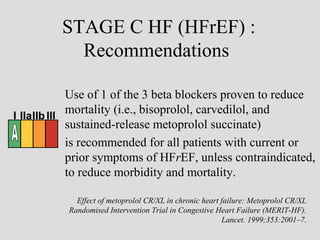 Use of 1 of the 3 beta blockers proven to reduce
mortality (i.e., bisoprolol, carvedilol, and
sustained-release metoprolol succinate)
is recommended for all patients with current or
prior symptoms of HFrEF, unless contraindicated,
to reduce morbidity and mortality.
STAGE C HF (HFrEF) :
Recommendations
I IIaIIb III
Effect of metoprolol CR/XL in chronic heart failure: Metoprolol CR/XL
Randomised Intervention Trial in Congestive Heart Failure (MERIT-HF).
Lancet. 1999;353:2001–7.
 