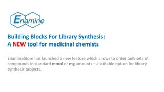 Building Blocks For Library Synthesis:
A NEW tool for medicinal chemists
EnamineStore has launched a new feature which allows to order bulk sets of
compounds in standard mmol or mg amounts – a suitable option for library
synthesis projects.
 