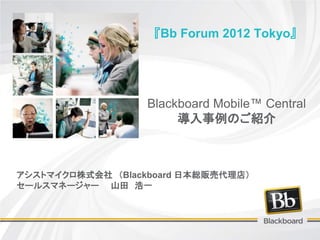 『Bb Forum 2012 Tokyo』




                   Blackboard Mobile™ Central
                        導入事例のご紹介



アシストマイクロ株式会社 （Blackboard 日本総販売代理店）
セールスマネージャー 山田 浩一
 