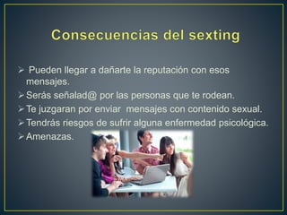  Pueden llegar a dañarte la reputación con esos
mensajes.
Serás señalad@ por las personas que te rodean.
Te juzgaran por enviar mensajes con contenido sexual.
Tendrás riesgos de sufrir alguna enfermedad psicológica.
Amenazas.
 