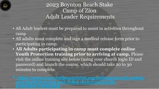 2023 Boynton Beach Stake
Camp of Zion
Adult Leader Requirements
• All Adult leaders must be prepared to assist in activities throughout
camp
• All adults must complete and sign a medical release form prior to
participating in camp.
• All Adults participating in camp must complete online
Youth Protection training prior to arriving at camp. Please
visit the online training site below (using your church login ID and
password) and launch the course, which should take 20 to 30
minutes to complete.
• https://www.churchofjesuschrist.org/callings/church-safety-
and-health/training-and-video-resources/youth-
protection?lang=eng
 