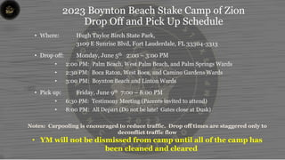 2023 Boynton Beach Stake Camp of Zion
Drop Off and Pick Up Schedule
• Where: Hugh Taylor Birch State Park,
3109 E Sunrise Blvd, Fort Lauderdale, FL 33304-3313
• Drop off: Monday, June 5th 2:00 – 3:00 PM
• 2:00 PM: Palm Beach, West Palm Beach, and Palm Springs Wards
• 2:30 PM: Boca Raton, West Boca, and Camino Gardens Wards
• 3:00 PM: Boynton Beach and Linton Wards
• Pick up: Friday, June 9th 7:00 – 8:00 PM
• 6:30 PM: Testimony Meeting (Parents invited to attend)
• 8:00 PM: All Depart (Do not be late! Gates close at Dusk)
Notes: Carpooling is encouraged to reduce traffic. Drop off times are staggered only to
deconflict traffic flow
• YM will not be dismissed from camp until all of the camp has
been cleaned and cleared
 