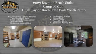 2023 Boynton Beach Stake
Camp of Zion
Hugh Taylor Birch State Park Youth Camp
Air-Conditioned Cabins: Sleep 12
• Twin Sized Bunk Beds
• Small locker for each camper
• Warm showers
• Restrooms in each Cabin
• Professional Kitchen
• Dining Hall
• Beach Access
• Camp Fire Circle
• Trails and Activity Areas
 