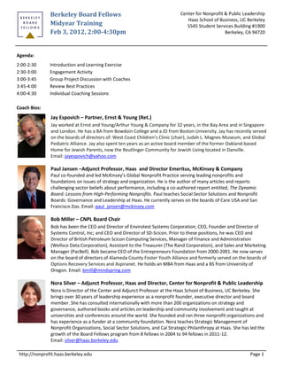 Berkeley Board Fellows                                         Center for Nonprofit & Public Leadership
                                                                                 Haas School of Business, UC Berkeley
               Midyear Training                                                  S545 Student Services Building #1900
               Feb 3, 2012, 2:00-4:30pm                                                            Berkeley, CA 94720



Agenda:
2:00-2:30      Introduction and Learning Exercise
2:30-3:00      Engagement Activity
3:00-3:45      Group Project Discussion with Coaches
3:45-4:00      Review Best Practices
4:00-4:30      Individual Coaching Sessions

Coach Bios:
               Jay Espovich – Partner, Ernst & Young (Ret.)
               Jay worked at Ernst and Young/Arthur Young & Company for 32 years, in the Bay Area and in Singapore
               and London. He has a BA from Bowdoin College and a JD from Boston University. Jay has recently served
               on the boards of directors of: West Coast Children’s Clinic (chair), Judah L. Magnes Museum, and Global
               Pediatric Alliance. Jay also spent ten years as an active board member of the former Oakland-based
               Home for Jewish Parents, now the Reutlinger Community for Jewish Living located in Danville.
               Email: jayespovich@yahoo.com

               Paul Jansen –Adjunct Professor, Haas and Director Emeritus, McKinsey & Company
               Paul co-founded and led McKinsey’s Global Nonprofit Practice serving leading nonprofits and
               foundations on issues of strategy and organization. He is the author of many articles and reports
               challenging sector beliefs about performance, including a co-authored report entitled, The Dynamic
               Board: Lessons from High-Performing Nonprofits. Paul teaches Social Sector Solutions and Nonprofit
               Boards: Governance and Leadership at Haas. He currently serves on the boards of Care USA and San
               Francisco Zoo. Email: paul_jansen@mckinsey.com

               Bob Miller – CNPL Board Chair
               Bob has been the CEO and Director of Envirotest Systems Corporation; CEO, Founder and Director of
               Systems Control, Inc; and CEO and Director of SD-Scicon. Prior to these positions, he was CEO and
               Director of British Petroleum Scicon Computing Services, Manager of Finance and Administration
               (Wellsco Data Corporation), Assistant to the Treasurer (The Rand Corporation), and Sales and Marketing
               Manager (PacBell). Bob became CEO of the Entrepreneurs Foundation from 2000-2001. He now serves
               on the board of directors of Alameda County Foster Youth Alliance and formerly served on the boards of
               Options Recovery Services and Aspiranet. He holds an MBA from Haas and a BS from University of
               Oregon. Email: bmill@mindspring.com

               Nora Silver – Adjunct Professor, Haas and Director, Center for Nonprofit & Public Leadership
               Nora is Director of the Center and Adjunct Professor at the Haas School of Business, UC Berkeley. She
               brings over 30 years of leadership experience as a nonprofit founder, executive director and board
               member. She has consulted internationally with more than 200 organizations on strategy and
               governance, authored books and articles on leadership and community involvement and taught at
               universities and conferences around the world. She founded and ran three nonprofit organizations and
               has experience as a funder at a community foundation. Nora teaches Strategic Management of
               Nonprofit Organizations, Social Sector Solutions, and Cal Strategic Philanthropy at Haas. She has led the
               growth of the Board Fellows program from 8 fellows in 2004 to 94 fellows in 2011-12.
               Email: silver@haas.berkeley.edu

 http://nonprofit.haas.berkeley.edu                                                                             Page 1
 