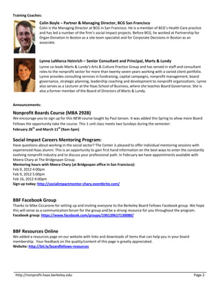 Training Coaches:
                Colin Boyle – Partner & Managing Director, BCG San Francisco
                Colin is the Managing Director at BCG in San Francisco. He is a member of BCG’s Health Care practice
                and has led a number of the firm’s social-impact projects. Before BCG, he worked at Partnership for
                Organ Donation in Boston as a site team specialist and for Corporate Decisions in Boston as an
                associate.



                Lynne LaMarca Heinrich – Senior Consultant and Principal, Marts & Lundy
                Lynne co-leads Marts & Lundy’s Arts & Culture Practice Group and has served in staff and consultant
                roles to the nonprofit sector for more than twenty-seven years working with a varied client portfolio.
                Lynne provides consulting services in fundraising, capital campaigns, nonprofit management, board
                governance, strategic planning, leadership coaching and development to nonprofit organizations. Lynne
                also serves as a Lecturer at the Haas School of Business, where she teaches Board Governance. She is
                also a former member of the Board of Directors of Marts & Lundy.


Announcements:

Nonprofit Boards Course (MBA 292B)
We encourage you to sign up for this NEW course taught by Paul Jansen. It was added this Spring to allow more Board
Fellows the opportunity take the course. This 1 unit class meets two Sundays during the semester:
February 26th and March 11th (9am-5pm)

Social Impact Careers Mentoring Program:
Have questions about working in the social sector? The Center is pleased to offer individual mentoring sessions with
experienced Haas alumni. This is an opportunity to gain first hand information on the best ways to enter the constantly
evolving nonprofit industry and to discuss your professional path. In February we have appointments available with
Meera Chary at The Bridgespan Group.
Mentoring hours with Meera Chary (at Bridgespan office in San Francisco):
Feb 9, 2012 4:00pm
Feb 9, 2012 5:00pm
Feb 16, 2012 4:00pm
Sign up today: http://socialimpactmentor-chary.eventbrite.com/



BBF Facebook Group
Thanks to Mike Ciccarone for setting up and inviting everyone to the Berkeley Board Fellows Facebook group. We hope
this will serve as a communication forum for the group and be a strong resource for you throughout the program.
Facebook group: https://www.facebook.com/groups/196139617130080/



BBF Resources Online
We added a resources page on our website with links and downloads of items that can help you in your board
membership. Your feedback on the quality/content of this page is greatly appreciated.
Website: http://bit.ly/boardfellows-resources




 http://nonprofit.haas.berkeley.edu                                                                             Page 2
 