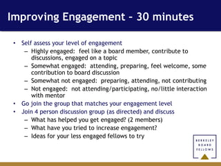 Improving Engagement – 30 minutes

 • Self assess your level of engagement
    – Highly engaged: feel like a board member, contribute to
       discussions, engaged on a topic
    – Somewhat engaged: attending, preparing, feel welcome, some
       contribution to board discussion
    – Somewhat not engaged: preparing, attending, not contributing
    – Not engaged: not attending/participating, no/little interaction
       with mentor
 • Go join the group that matches your engagement level
 • Join 4 person discussion group (as directed) and discuss
    – What has helped you get engaged? (2 members)
    – What have you tried to increase engagement?
    – Ideas for your less engaged fellows to try
 