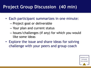 Project Group Discussion (40 min)

 • Each participant summarizes in one minute:
   – Project goal or deliverable
   – Your plan and current status
   – Issues/challenges (if any) for which you would
     like some ideas
 • Explore the issue and share ideas for solving
   challenge with your peers and group coach
 