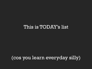 This is TODAY’s list

(cos you learn everyday silly)

 