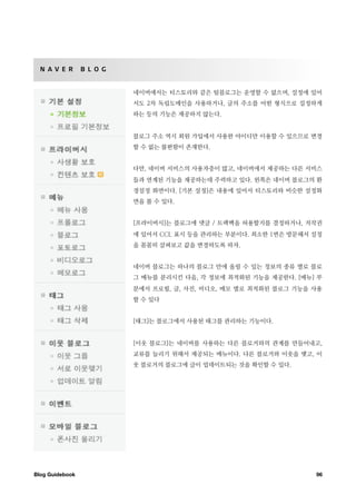 N A V E R       B L O G


                            네이버에서는 티스토리와 같은 팀블로그는 운영할 수 없으며, 설정에 있어
                            서도 2차 독립도메인을 사용하거나, 글의 주소를 어떤 형식으로 설정하게
                            하는 등의 기능은 제공하지 않는다.


                            블로그 주소 역시 회원 가입에서 사용한 아이디만 이용할 수 있으므로 변경
                            할 수 없는 불편함이 존재한다.


                            다만, 네이버 서비스의 사용자층이 많고, 네이버에서 제공하는 다른 서비스
                            들과 연계된 기능을 제공하는데 주력하고 있다. 왼쪽은 네이버 블로그의 환
                            경설정 화면이다. [기본 설정]은 내용에 있어서 티스토리와 비슷한 설정화
                            면을 볼 수 있다.


                            [프라이버시]는 블로그에 댓글 / 트랙백을 허용할지를 결정하거나, 저작권
                            에 있어서 CCL 표시 등을 관리하는 부분이다. 최소한 1번은 방문해서 설정
                            을 꼼꼼히 살펴보고 값을 변경하도록 하자.


                            네이버 블로그는 하나의 블로그 안에 올릴 수 있는 정보의 종류 별로 블로
                            그 메뉴를 분리시킨 다음, 각 정보에 최적화된 기능을 제공한다. [메뉴] 부
                            분에서 프로필, 글, 사진, 비디오, 메모 별로 최적화된 블로그 기능을 사용
                            할 수 있다


                            [태그]는 블로그에서 사용된 태그를 관리하는 기능이다.


                            [이웃 블로그]는 네이버를 사용하는 다른 블로거와의 관계를 만들어내고,
                            교류를 늘리기 위해서 제공되는 메뉴이다. 다른 블로거와 이웃을 맺고, 이
                            웃 블로거의 블로그에 글이 업데이트되는 것을 확인할 수 있다.




Blog Guidebook
                                                     96
 