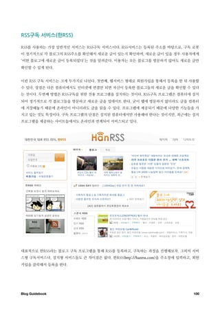구독￼서비스 한

RSS를 사용하는 가장 일반적인 서비스는 RSS구독 서비스이다. RSS서비스는 등록된 주소를 바탕으로, 구독 로봇
이 정기적으로 각 블로그의 RSS주소를 확인해서 새로운 글이 있는지 확인하며, 새로운 글이 있을 경우 사용자에게
‘어떤 블로그에 새로운 글이 등록되었다’는 것을 알려준다. 이용자는 모든 블로그를 방문하지 않아도 새로운 글만
확인할 수 있게 된다.


이런 RSS 구독 서비스는 크게 두가지로 나뉜다. 첫번째, 웹서비스 형태로 회원가입을 통해서 등록을 한 뒤 사용할
수 있다. 장점은 다른 컴퓨터에서도 인터넷에 연결만 되면 자신이 등록한 블로그들의 새로운 글을 확인할 수 있다
는 것이다. 두번째 방법은 RSS구독을 위한 전용 프로그램을 설치하는 것이다. RSS구독 프로그램은 컴퓨터에 설치
되어 정기적으로 각 블로그들을 방문하고 새로운 글을 업데이트 한다. 굳이 웹에 방문하지 않더라도 글을 컴퓨터
에 저장해놓기 때문에 온라인이 아니더라도 글을 읽을 수 있다. 프로그램에 제공되기 때문에 다양한 기능들을 가
지고 있는 것도 특징이다. 구독 프로그램의 단점은 설치된 컴퓨터에서만 사용해야 한다는 것이지만, 최근에는 설치
프로그램을 제공하는 사이트들에서도 온라인과 연계되어 서비스되고 있다.




대표적으로 한RSS라는 블로그 구독 프로그램을 통해 RSS를 등록하고, 구독하는 과정을 진행해보자. 그외의 서비
스형 구독서비스나, 설치형 서비스들도 큰 차이점은 없다. 한RSS(http://hanrss.com)을 주소창에 입력하고, 회원
가입을 클릭해서 등록을 한다.




Blog Guidebook
                                                    100
 