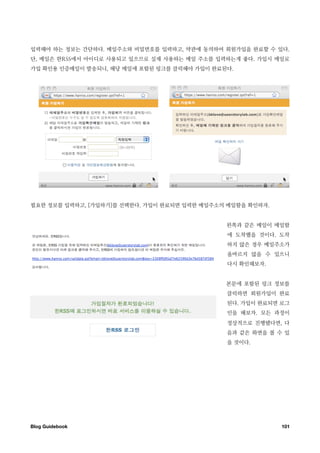입력해야 하는 정보는 간단하다. 메일주소와 비밀번호를 입력하고, 약관에 동의하여 회원가입을 완료할 수 있다.
단, 메일은 한RSS에서 아이디로 사용되고 있으므로 실제 사용하는 메일 주소를 입력하는게 좋다. 가입시 메일로
가입 확인용 인증메일이 발송되니, 해당 메일에 포함된 링크를 클릭해야 가입이 완료된다.




필요한 정보를 입력하고, [가입하기]를 선택한다. 가입이 완료되면 입력한 메일주소의 메일함을 확인하자.


                                              왼쪽과 같은 메일이 메일함
                                              에 도착했을 것이다. 도착
                                              하지 않은 경우 메일주소가
                                              올바르지 않을 수 있으니
                                              다시 확인해보자.


                                              본문에 포함된 링크 정보를
                                              클릭하면 회원가입이 완료
                                              된다. 가입이 완료되면 로그
                                              인을 해보자. 모든 과정이
                                              정상적으로 진행됐다면, 다
                                              음과 같은 화면을 볼 수 있
                                              을 것이다.




Blog Guidebook
                                             101
 