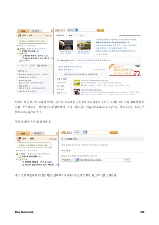 왼쪽은 각 블로그의 목록이 보이는 곳이고, 오른쪽은 실제 블로그의 내용이 보이는 곳이다. 테스트를 위해서 블로
그를 추가해보자. 한국블로그산업협회의 공식 블로그는 http://bbakorea.org이고, RSS주소는 http://
bbakorea.org/rss 이다.


왼쪽 상단의 [추가]를 클릭한다.




주소 입력 부분에서 [직접입력]을 선택하고 RSS주소를 칸에 입력한 뒤, [추가]를 선택한다.




Blog Guidebook
                                                 102
 