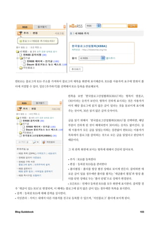 한RSS는 블로그의 RSS 주소를 가져와서 블로그의 제목을 화면에 표시해준다. RSS를 사용자의 요구에 맞춰서 폴
더에 저장할 수 있다. 일단 [추가하기]를 선택해서 RSS 등록을 완료해보자.


                                 왼쪽을 보면 ‘한국블로그산업협회(KBBA)’라는 항목이 생겼고,
                                 (30)이라는 숫자가 보인다. 항목이 진하게 표시되는 것은 사용자가
                                 아직 해당 블로그에 읽지 않은 글이 있다는 것을 돋보이게 표시해
                                 주는 것이며, 30은 읽지 않은 글의 숫자이다.


                                 글을 읽기 위해서 ‘한국블로그산업협회(KBBA)’를 선택하면, 해당
                                 부분이 진하게 된 것이 해제되면서 30이라는 숫자도 없어진다. 실
                                 제 이용자가 모든 글을 읽었는지와는 상관없이 한RSS는 이용자가
                                 목록에서 블로그를 클릭하는 것으로 모든 글을 읽었다고 판단하기
                                 때문이다.


                                 그 외 왼쪽 화면에 보이는 항목에 대해서 간단히 알아보자.


                                 •   추가 : RSS를 등록한다
                                 •   편집 : 등록된 RSS들을 관리한다
                                 •   폴더펼침 : 폴더를 항상 펼친 상태로 보이게 만든다. 클릭하면 새
                                 로운 글이 있을 경우에만 폴더를 펼치는 ‘새글폴더 펼침’과 항상 폴
                                 더를 닫힌 상태로 두는 ‘폴더 닫힘’으로 상태가 변경된다.
                                 •   모든RSS : 언제나 등록된 RSS를 모두 화면에 표시한다. 클릭할 경
우 ‘새글이 있는 RSS’로 변경되며, 이 때에는 블로그에 읽지 않은 글이 있는 경우에만 목록을 표시한다.
•   검색 : 등록된 RSS에 대해 검색을 실시한다.
•   지인관리 : 서비스 내에서 다른 사용자를 친구로 등록할 수 있으며, ‘지인블로그’ 폴더에 보이게 된다.




Blog Guidebook
                                                          103
 