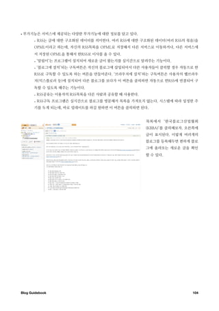 •   부가기능은 서비스에 제공되는 다양한 부가기능에 대한 정보를 담고 있다.
       - RSS는 글에 대한 구조화된 데이터를 의미한다. 여러 RSS에 대한 구조화된 데이터(여러 RSS의 묶음)을
       OPML이라고 하는데, 자신의 RSS목록을 OPML로 저장해서 다른 서비스로 이동하거나, 다른 서비스에
       서 저장된 OPML을 통해서 한RSS로 이사를 올 수 있다.
       - ‘알림이’는 프로그램이 설치되어 새로운 글이 왔는지를 실시간으로 알려주는 기능이다.
       - ‘블로그에 설치’되는 구독버튼은 자신의 블로그에 삽입되어서 다른 사용자들이 클릭할 경우 자동으로 한
       RSS로 구독할 수 있도록 하는 버튼을 만들어준다. ‘브라우저에 설치’하는 구독버튼은 사용자의 웹브라우
       저(익스플로러 등)에 설치되어 다른 블로그를 보다가 이 버튼을 클릭하면 자동으로 한RSS에 연결되어 구
       독할 수 있도록 해주는 기능이다.
       - RSS공유는 이용자의 RSS목록을 다른 사람과 공유할 때 사용한다.
       - RSS구독 프로그램은 실시간으로 블로그를 방문해서 목록을 가져오지 않는다. 시스템에 따라 일정한 주
       기를 두게 되는데, 바로 업데이트를 하길 원하면 이 버튼을 클릭하면 된다.


                                                 목록에서 ‘한국블로그산업협회
                                                 (KBBA)’를 클릭해보자. 오른쪽에
                                                 글이 표시된다. 이렇게 여러개의
                                                 블로그를 등록해두면 편하게 블로
                                                 그에 올라오는 새로운 글을 확인
                                                 할 수 있다.




Blog Guidebook
                                                   104
 