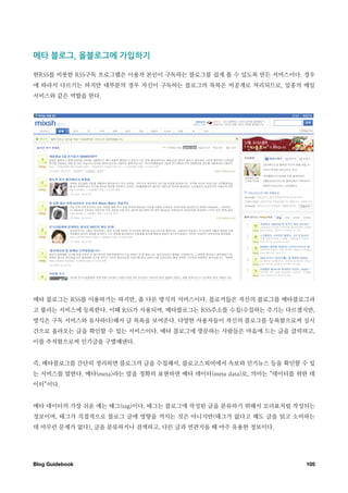 메타￼블로그 ￼올블로그에￼가입하기

한RSS를 비롯한 RSS구독 프로그램은 이용자 본인이 구독하는 블로그를 쉽게 볼 수 있도록 만든 서비스이다. 경우
에 따라서 다르기는 하지만 대부분의 경우 자신이 구독하는 블로그의 목록은 비공개로 처리되므로, 일종의 메일
서비스와 같은 역할을 한다.




메타 블로그는 RSS를 이용하기는 하지만, 좀 다른 방식의 서비스이다. 블로거들은 자신의 블로그를 메타블로그라
고 불리는 서비스에 등록한다. 이때 RSS가 사용되며, 메타블로그는 RSS주소를 수집(수집하는 주기는 다르겠지만,
방식은 구독 서비스와 유사하다)해서 글 목록을 보여준다. 다양한 사용자들이 자신의 블로그를 등록함으로써 실시
간으로 올라오는 글을 확인할 수 있는 서비스이다. 메타 블로그에 방문하는 사람들은 마음에 드는 글을 클릭하고,
이를 추적함으로써 인기글을 구별해낸다.


즉, 메타블로그를 간단히 정리하면 블로그의 글을 수집해서, 블로고스피어에서 속보와 인기뉴스 등을 확인할 수 있
는 서비스를 말한다. 메타(meta)라는 말을 정확히 표현하면 메타 데이터(meta data)로, 의미는 “데이터를 위한 데
이터”이다.


메타 데이터의 가장 쉬운 예는 태그(tag)이다. 태그는 블로그에 작성된 글을 분류하기 위해서 꼬리표처럼 작성되는
정보이며, 태그가 직접적으로 블로그 글에 영향을 끼치는 것은 아니지만(태그가 없다고 해도 글을 읽고 소비하는
데 아무런 문제가 없다), 글을 분류하거나 검색하고, 다른 글과 연관지을 때 아주 유용한 정보이다.




Blog Guidebook
                                                   105
 