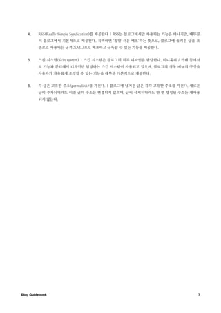 4.    RSS(Really Simple Syndication)를 제공한다 | RSS는 블로그에서만 사용되는 기능은 아니지만, 대부분
         의 블로그에서 기본적으로 제공된다. 직역하면 ‘정말 쉬운 배포’라는 뜻으로, 블로그에 올려진 글을 표
         준으로 사용되는 규격(XML)으로 배포하고 구독할 수 있는 기능을 제공한다.


   5.    스킨 시스템(Skin system) | 스킨 시스템은 블로그의 외부 디자인을 담당한다. 미니홈피 / 카페 등에서
         도 기능과 분리해서 디자인만 담당하는 스킨 시스템이 사용되고 있으며, 블로그의 경우 메뉴의 구성을
         사용자가 자유롭게 조정할 수 있는 기능을 대부분 기본적으로 제공한다.


   6.    각 글은 고유한 주소(permalink)를 가진다. | 블로그에 남겨진 글은 각각 고유한 주소를 가진다. 새로운
         글이 추가되더라도 이전 글의 주소는 변경되지 않으며, 글이 삭제되더라도 한 번 생성된 주소는 재사용
         되지 않는다.




Blog Guidebook
                                                              7
 
