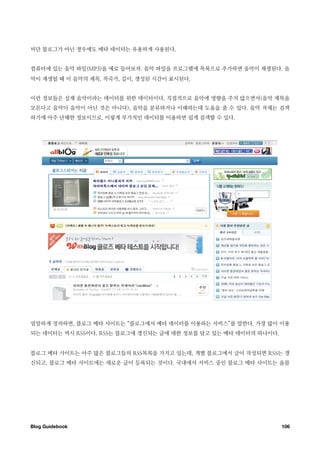 비단 블로그가 아닌 경우에도 메타 데이터는 유용하게 사용된다.


컴퓨터에 있는 음악 파일(MP3)을 예로 들어보자. 음악 파일을 프로그램에 목록으로 추가하면 음악이 재생된다. 음
악이 재생될 때 이 음악의 제목, 작곡가, 길이, 생성된 시간이 표시된다.


이런 정보들은 실제 음악이라는 데이터를 위한 데이터이다. 직접적으로 음악에 영향을 주지 않으면서(음악 제목을
모른다고 음악이 음악이 아닌 것은 아니다), 음악을 분류하거나 이해하는데 도움을 줄 수 있다. 음악 자체는 검색
하기에 아주 난해한 정보이므로, 이렇게 부가적인 데이터를 이용하면 쉽게 검색할 수 있다.




엄밀하게 정의하면, 블로그 메타 사이트는 “블로그에서 메타 데이터를 이용하는 서비스”를 말한다. 가장 많이 이용
되는 데이터는 역시 RSS이다. RSS는 블로그에 갱신되는 글에 대한 정보를 담고 있는 메타 데이터의 하나이다.


블로그 메타 사이트는 아주 많은 블로그들의 RSS목록을 가지고 있는데, 개별 블로그에서 글이 작성되면 RSS는 갱
신되고, 블로그 메타 사이트에는 새로운 글이 등록되는 것이다. 국내에서 서비스 중인 블로그 메타 사이트는 올블




Blog Guidebook
                                                  106
 