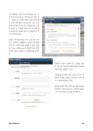로그(Allblog), 블로그코리아(Blogkorea), 오
픈 블로그(Openblog), 믹시(Mixsh) 등이 있
다. 올블로그는 2004년 9월에 만들어져 현재
약 19만 개의 블로그가 등록되어 있는 국내
대표적인 메타 사이트이다. 등록된 블로그 글
의 숫자는 약 1,500만 개에 이르므로, 블로고
스피어를 알기 위해서 반드시 가입해야 할 사
이트 중에 하나이다.


올블로그에 회원가입을 하고, 블로그를 등록
하는 단계까지 진행해보자. 올블로그의 회원
가입 역시 어렵지 않게 진행할 수 있다. 올블
로그 http://allblog.net 을 방문한 다음, 화면
오른쪽 상단의 [올블로그 가입하기]를 클릭한
다.




                                     회원가입 약관이 화면에 뜨고, 내용을 확인
                                     한 다음 [네, 약관에 동의합니다]를 선택하면
                                     회원가입을 진행할 수 있다.


                                     가입할 때 입력해야 하는 정보는 아이디, 비
                                     밀번호, 닉네임, 이메일, 사진이다. 사진은 반
                                     드시 입력하지 않아도 된다.


                                     정보를 입력한 다음, [개인정보 입력 완료]를
                                     선택하면 가입이 완료된다. 이제부터 올블로
                                     그에 자신의 블로그의 글을 등록해보자.




Blog Guidebook
                                              107
 