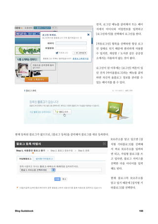 먼저, 로그인 메뉴를 클릭해서 뜨는 페이
                                       지에서 아이디와 비밀번호를 입력하고
                                       [로그인하기]를 선택해서 로그인을 한다.


                                       [자동로그인] 항목을 선택하면 항상 로그
                                       인 상태로 되기 때문에 편리하게 사용할
                                       수 있지만, 게임방 / 도서관 같은 공공장
                                       소에서는 사용하지 않는 것이 좋다.


                                       로그인이 된 이후에는 [로그인] 버튼이 있
                                       던 곳의 [마이올블로그]라는 메뉴를 클릭
                                       하면 자신의 올블로그 정보를 관리할 수
                                       있는 페이지를 볼 수 있다.




현재 등록된 블로그가 없으므로, [블로그 등록]을 클릭해서 블로그를 새로 등록한다.
                                                 RSS주소를 알고 있으면 [설
                                                 치형 기타블로그]를 선택해
                                                 서 바로 RSS주소를 입력하
                                                 면 되고, 가입형 블로그를 쓰
                                                 고 있다면, 블로그 서비스를
                                                 선택한 다음 아디이를 입력
                                                 해도 된다.


                                                 현재 블로그의 RSS주소를
                                                 알고 있기 때문에 [설치형 기
                                                 타블로그]를 선택한다.




Blog Guidebook
                                                 108
 