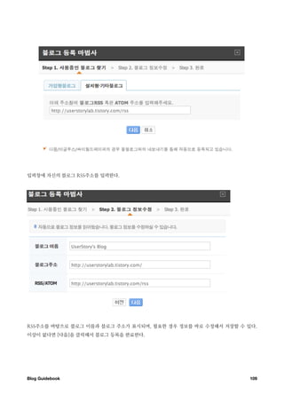 입력창에 자신의 블로그 RSS주소를 입력한다.




RSS주소를 바탕으로 블로그 이름과 블로그 주소가 표시되며, 필요한 경우 정보를 바로 수정해서 저장할 수 있다.
이상이 없다면 [다음]을 클릭해서 블로그 등록을 완료한다.




Blog Guidebook
                                             109
 