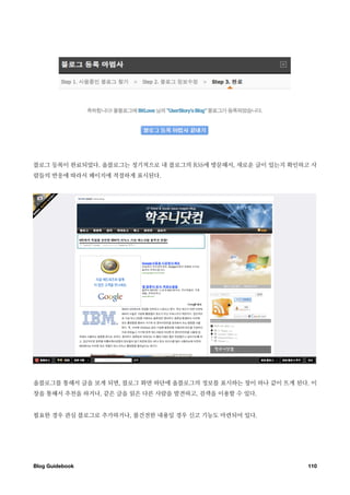 블로그 등록이 완료되었다. 올블로그는 정기적으로 내 블로그의 RSS에 방문해서, 새로운 글이 있는지 확인하고 사
람들의 반응에 따라서 페이지에 적절하게 표시된다.




올블로그를 통해서 글을 보게 되면, 블로그 화면 하단에 올블로그의 정보를 표시하는 창이 하나 같이 뜨게 된다. 이
창을 통해서 추천을 하거나, 같은 글을 읽은 다른 사람을 발견하고, 검색을 이용할 수 있다.


필요한 경우 관심 블로그로 추가하거나, 불건전한 내용일 경우 신고 기능도 마련되어 있다.




Blog Guidebook
                                              110
 