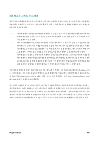 ￼배포용￼서비스 ￼피드버너

지금까지 RSS에 대해서 배우고, RSS를 응용한 서비스들에 대해서도 배웠다. RSS는 잘 이용하면 블로그를 더 많은
사람들에게 노출시키고, 다른 블로그들을 편하게 볼 수 있다. 그런데 일반적으로 RSS를 사용하게 되면 몇가지 불
편한 점을 발견하게 된다.


   •     정확히 내 블로그를 방문하는 사람이 몇 명인지 알 수 없다. 블로그의 경우는 대부분 방문자를 측정하는
         통계를 제공한다. 하지만, RSS의 경우는 내 블로그에 방문하지 않고도 글을 읽을 수 있기 때문에 이 수
         치는 통계에서 알 수 없다.
   •     위와 비슷한 내용이지만, RSS를 구독한다는 의미는 정기적으로 내 블로그의 글을 읽고 있는 방문자를
         의미한다. 이 수치에 대한 자세한 정보를 알 수 없다. RSS 구독 서비스는 앞에서 소개한 한RSS 외에도
         국내에 한글로 제공되고 있는 것만해도 구글 리더, 연모, 피쉬 등 종류가 많다. 서비스에 따라 해당 서비
         스를 통해서 구독하고 있는 수치를 알 수는 있지만, 통합적으로 몇명이 글을 읽는지는 알 수 없다.
   •     설치형 블로그의 경우는 위와 다르게 트래픽이 늘어난다는 문제점이 있다. 트래픽은 인터넷 회선을 통
         해서 전해지는 데이터의 양을 의미하는데, 설치형 블로그가 사용되는 호스팅 서비스들은 대부분 트래픽
         을 기준으로 과금을 한다. 블로그를 운영하다보면 여러 종류의 RSS 수집 프로그램은 정기적으로 블로
         그를 방문해서 글이 있는지 확인하게 되고, 이 과정에서 트래픽이 늘어난다는 문제가 있다.


이런 불편을 해결하기 위해서 RSS배포를 도와주는 서비스들이 존재하는데, 대표적으로 피드버너(FeedBurner)라
는 서비스가 있다. 피드버너는 블로그에서 발행된 RSS를 중계해주는 역할을 한다. 이를테면 애초의 블로그의 주소
가 http://nickname.tistory.com/rss 라면, 이를 피드버너에 등록하게 되면 http://feeds.feedburner.com/
nickname 과 같은 형식의 주소가 제공된다.


피드버너를 이용하게 됨으로 가지는 이점은, 피드버너가 RSS를 구독하는 사람들의 통계를 제공한다는 점이다. 그
리고 블로그에는 원래의 RSS주소가 아닌, 피드버너의 RSS주소를 공개함으로써 다른 사용자들은 피드버너를 사용
하게 됨으로 궁극적으로 원RSS주소를 사용하는 것은 피드버너의 서비스 뿐이다. 그만큼 트래픽은 적어지고, 설치
형 블로그를 사용하는 경우에 꽤 유용한 점이 된다. 특히, 피드버너는 블로그의 RSS에 광고를 삽입하는 기능을 제
공하고 이를 통해 수익을 배분하는 프로그램도 가지고 있으므로, 이를 적극적으로 활용해보는 것도 좋을 듯 하다.




Blog Guidebook
                                                                 111
 