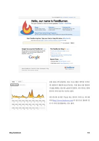 보통 블로그에 삽입하는 광고 프로그램은 대부분 디자인
                  에 포함되기 때문에 RSS구독자는 직접 블로그를 방문하
                  지 않을 때에는 광고에 노출되지 못한다. 피드버너는 현재
                  한국어 서비스를 하고 있지는 않다.


                  피드버너와 유사한 기능을 하는 한국어 서비스는 피드웨
                  이브(http://www.feedwave.com)가 있으므로 필요한 경
                  우 이 서비스를 활용하는 것도 좋다.




Blog Guidebook
                                       112
 