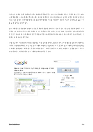 다른 수익 모델도 있다. 태터앤미디어는 국내에서 영향력 있는 블로거를 섭외해서 파트너 관계를 맺고 있다. 파트
너의 영향력을 이용해서 태터앤미디어에서 광고를 유치하고, 파트너들 블로그에 일정한 영역에 광고를 삽입한다.
파트너들은 클릭에 대한 비용이 아니라, 광고 영역에 대한 비용을 지불 받기 때문에 비교적 안정적으로 높은 수익
을 낼 수 있다고 알려져 있다.


블로그에 광고를 삽입할지 안할지는 순전히 개인이 판단할 문제이다. 일부의 블로그는 글을 읽는데 방해가 되고,
상업적으로 흐를 수 있다는 점을 들어서 광고가 삽입되는 것을 꺼리는 경우도 있다. 다른 한편으로는 개인이 작성
한 정보가 공유될 때, 그에 대해서 일정한 비용을 받음으로써 블로거에게도 도움이 되며, 더 좋은 글을 작성하는 원
동력이 될 수 있다고 주장한다.


그럼 지금부터 애드센스의 광고를 삽입하는 예를 들어볼 것이다. 블로그 서비스에서 광고를 삽입하기 위해서는
HTML 수정이 필요하다. 이는 모든 블로그에서 지원하는 기능이 아니므로, 일부의 블로그에서는 광고를 삽입하는
것 자체가 불가능하다. 현재 광고가 삽입 가능한 블로그 서비스는 티스토리, 파란, 이글루스, 설치형 블로그 텍스트
큐브 정도이다. 네이버, 야후 블로그에서는 광고를 넣을 수 없다.




Blog Guidebook
                                              114
 