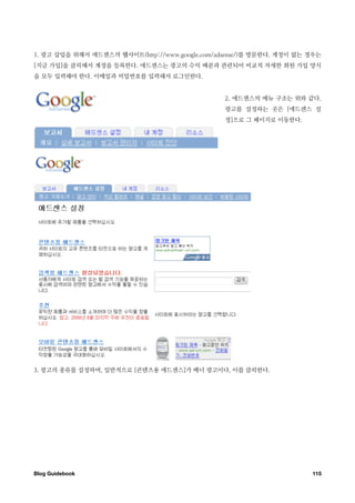 1. 광고 삽입을 위해서 애드센스의 웹사이트(http://www.google.com/adsense/)를 방문한다. 계정이 없는 경우는
[지금 가입]을 클릭해서 계정을 등록한다. 애드센스는 광고의 수익 배분과 관련되어 비교적 자세한 회원 가입 양식
을 모두 입력해야 한다. 이메일과 비밀번호를 입력해서 로그인한다.


                                                 2. 애드센스의 메뉴 구조는 위와 같다.
                                                 광고를 설정하는 곳은 [애드센스 설
                                                 정]으로 그 페이지로 이동한다.




3. 광고의 종류를 설정하며, 일반적으로 [콘텐츠용 애드센스]가 배너 광고이다. 이를 클릭한다.




Blog Guidebook
                                                        115
 