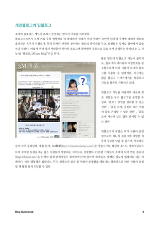 개인블로그와￼팀블로그

초기의 블로거는 개인이 혼자서 운영하는 방식이 주류를 이루었다.
블로고스피어가 점차 커질 수록 영향력을 더 확대하기 위해서 여러 사람이 모여서 하나의 주제에 대해서 정보를
올리려는 욕구가 커졌으며, 특히 회사나 단체의 경우에는 별도의 관리자를 두고, 팀원들은 필자로 참여해서 글을
쓰길 원한다. 이렇게 여러 명의 사람들이 하나의 블로그에 참여해서 공동으로 글을 쓰며 운영하는 방식(혹은 그 기
능)을 ‘팀블로그(Team Blog)’라고 한다.
                                                      물론 별도의 팀블로그 기능이 없더라
                                                      도, 블로그의 아이디와 비밀번호를 공
                                                      유함으로써 여러 사람이 하나의 블로
                                                      그를 사용할 수 있겠지만, 최근에는
                                                      많은 블로그 서비스에서는 팀블로그
                                                      기능을 필수로 지원하고 있다.


                                                      팀블로그 기능을 이용하면 다음과 같
                                                      은 권한을 두고 블로그를 운영할 수
                                                      있다. ‘블로그 전반을 관리할 수 있는
                                                      권한’ , ‘글을 쓰며, 자신과 다른 사람
                                                      의 글을 관리할 수 있는 권한’ , ‘글을
                                                      쓰며 자신이 남긴 글만 관리할 수 있
                                                      는 권한’


                                                      팀블로그의 장점은 여러 사람이 운영
                                                      함으로써 하나의 블로그에 다양한 의
                                                      견과 정보를 담을 수 있으며, 아무래도
글이 자주 등록된다. 예를 들어, 3M         (http://mmnm.tistory.com/)은 방송사 PD, 팝칼럼니스트, 영화저널리스

트가 참여한 팀블로그로 많은 사람들이 방문하는 사이트로 성장했다. IT관련 기자들이 주축이 되어 만든 블로터
(http://bloter.net/)는 다양한 업계 관계자들이 참여하며 IT에 있어서 재미있고, 발빠른 정보가 업데이트 되는 사
례이다. 이런 영향력과 업데이트 주기, 컨텐츠의 질은 한 사람이 운영했을 때보다는 상대적으로 여러 사람이 운영
할 때 훨씬 쉽게 도달할 수 있다.




Blog Guidebook
                                                                8
 