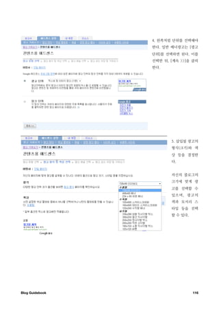 4. 왼쪽처럼 단위를 선택해야
                  한다. 일반 배너광고는 [광고
                  단위]를 선택하면 된다. 이를
                  선택한 뒤, [계속 >>]을 클릭
                  한다.




                         5. 삽입될 광고의
                         형식(크기)와 색
                         상 등을 결정한
                         다.


                         자신의 블로그의
                         크기에 맞게 광
                         고를 선택할 수
                         있으며, 광고의
                         색과 모서리 스
                         타일 등을 선택
                         할 수 있다.




Blog Guidebook
                    116
 