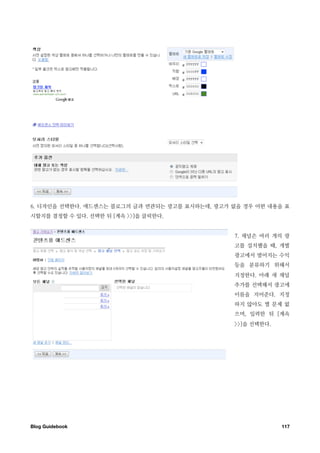 6. 디자인을 선택한다. 애드센스는 블로그의 글과 연관되는 광고를 표시하는데, 광고가 없을 경우 어떤 내용을 표
시할지를 결정할 수 있다. 선택한 뒤 [계속 >>]을 클릭한다.


                                                7. 채널은 여러 개의 광
                                                고를 설치했을 때, 개별
                                                광고에서 벌어지는 수익
                                                등을 분류하기 위해서
                                                지정한다. 아래 새 채널
                                                추가를 선택해서 광고에
                                                이름을 지어준다. 지정
                                                하지 않아도 별 문제 없
                                                으며, 입력한 뒤 [계속
                                                >>]을 선택한다.




Blog Guidebook
                                              117
 