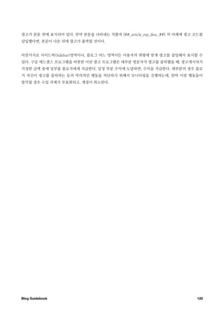 광고가 본문 위에 표시되어 있다. 만약 본문을 나타내는 치환자 [##_article_rep_desc_##] 의 아래에 광고 코드를
삽입했다면, 본문이 나온 뒤에 광고가 출력될 것이다.


마찬가지로 사이드바(Sidebar)영역이나, 블로그 어느 영역이든 이용자의 취향에 맞게 광고를 삽입해서 표시할 수
있다. 구글 애드센스 프로그램을 비롯한 이런 광고 프로그램은 대부분 방문자가 광고를 클릭했을 때, 광고게시자가
지정한 금액 중에 일부를 블로거에게 지급한다. 일정 부분 수익에 도달하면, 수익을 지급한다. 대부분의 경우 블로
거 자신이 광고를 클릭하는 등의 악의적인 행동을 차단하기 위해서 모니터링을 진행하는데, 만약 이런 행동들이
발각될 경우 수입 자체가 무효화되고, 계정이 취소된다.




Blog Guidebook
                                                      120
 